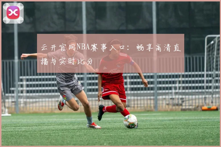 云开官网NBA赛事入口：畅享高清直播与实时比分