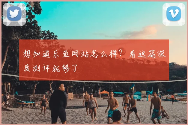 想知道乐鱼网站怎么样？看这篇深度测评就够了