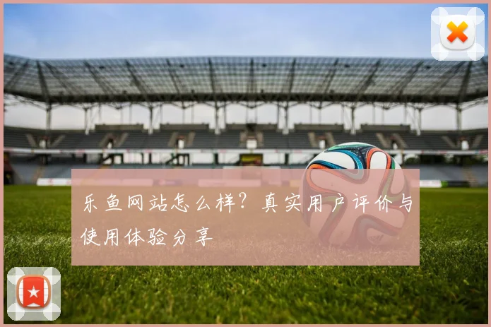 乐鱼网站怎么样？真实用户评价与使用体验分享