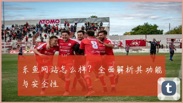 乐鱼网站怎么样？全面解析其功能与安全性