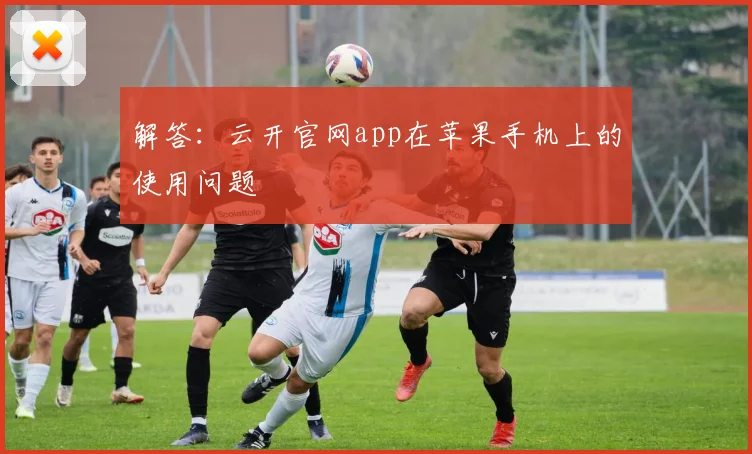 解答：云开官网app在苹果手机上的使用问题
