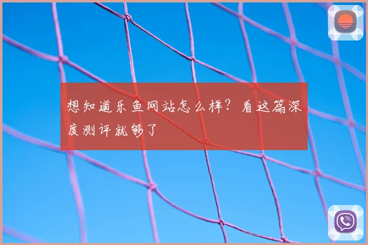 想知道乐鱼网站怎么样？看这篇深度测评就够了