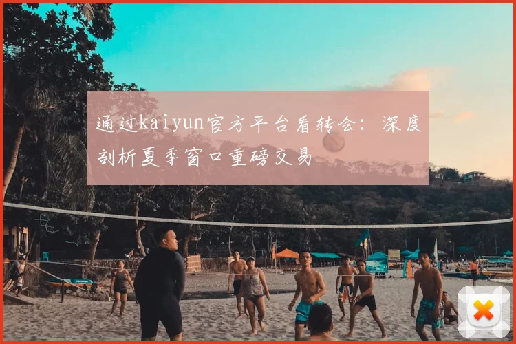 通过kaiyun官方平台看转会：深度剖析夏季窗口重磅交易