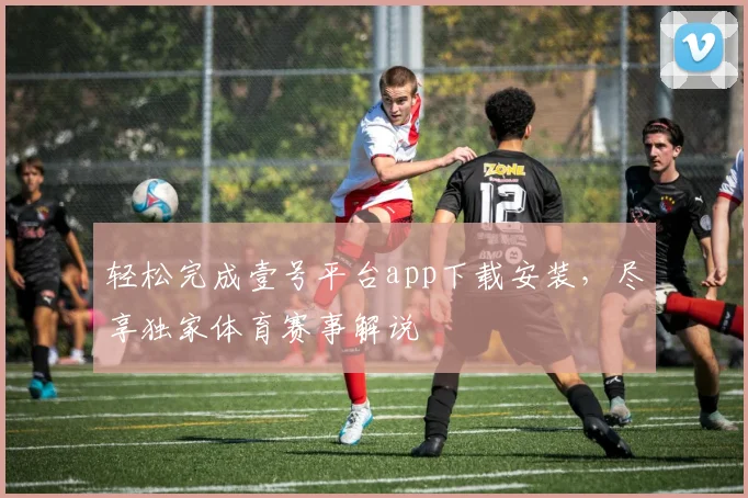 轻松完成壹号平台app下载安装，尽享独家体育赛事解说